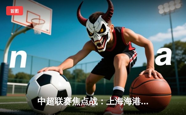 中超联赛焦点战：上海海港3-1力克山东泰山，奥斯卡梅开二度领衔胜利