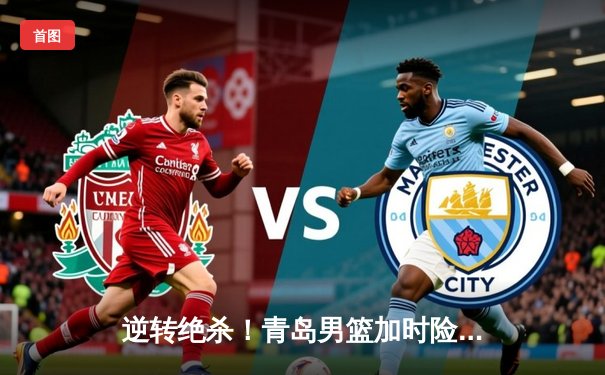 逆转绝杀！青岛男篮加时险胜浙江队，杨瀚森关键封盖锁定胜局