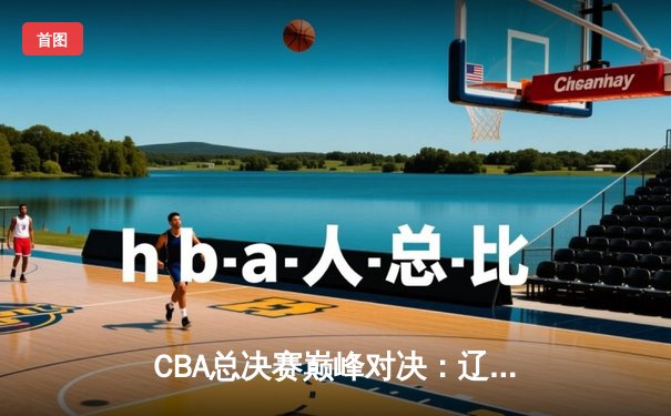 CBA总决赛巅峰对决：辽宁本钢险胜新疆广汇，赵继伟关键三分定乾坤